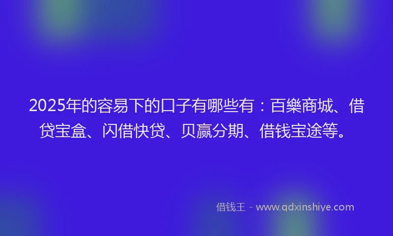 2025年的容易下的口子有哪些有：百樂商城、借贷宝盒、闪借快贷、贝赢分期、借钱宝途等。