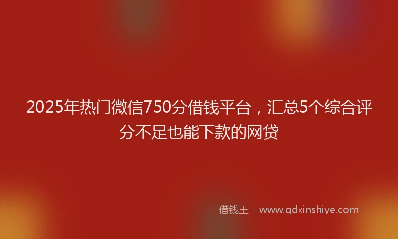2025年热门微信750分借钱平台，汇总5个综合评分不足也能下款的网贷