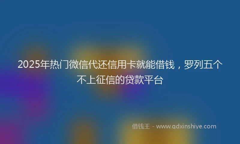 2025年热门微信代还信用卡就能借钱，罗列五个不上征信的贷款平台