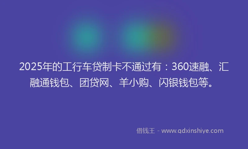 2025年的工行车贷制卡不通过有：360速融、汇融通钱包、团贷网、羊小购、闪银钱包等。
