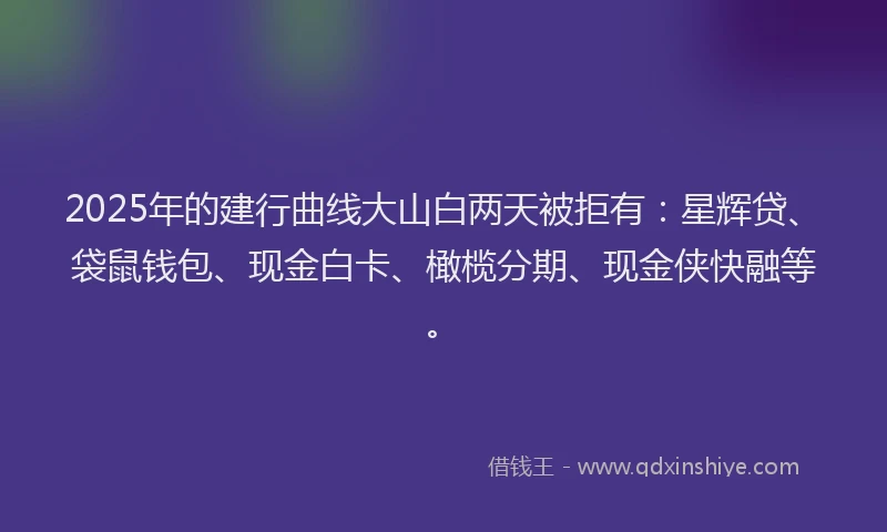 2025年的建行曲线大山白两天被拒有：星辉贷、袋鼠钱包、现金白卡、橄榄分期、现金侠快融等。