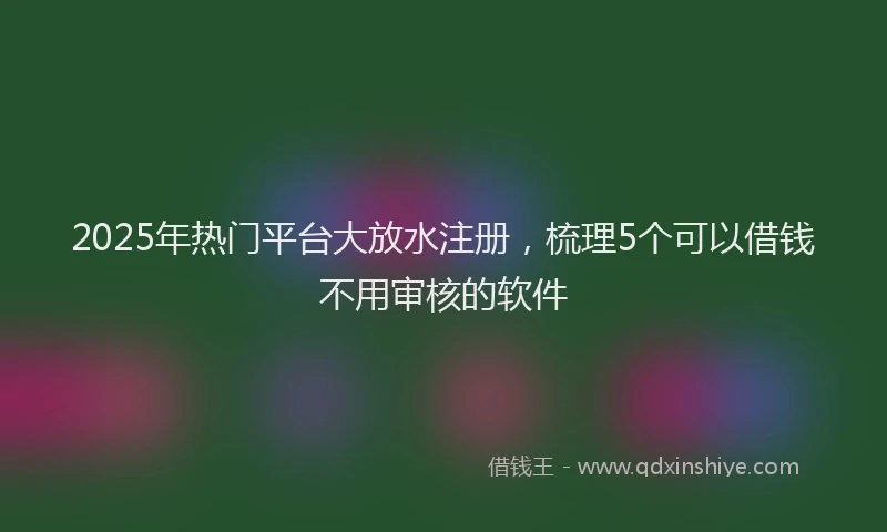 2025年热门平台大放水注册，梳理5个可以借钱不用审核的软件