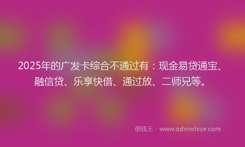 2025年的广发卡综合不通过有：现金易贷通宝、融信贷、乐享快借、通过放、二师兄等。
