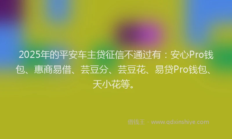 2025年的平安车主贷征信不通过有：安心Pro钱包、惠商易借、芸豆分、芸豆花、易贷Pro钱包、天小花等。