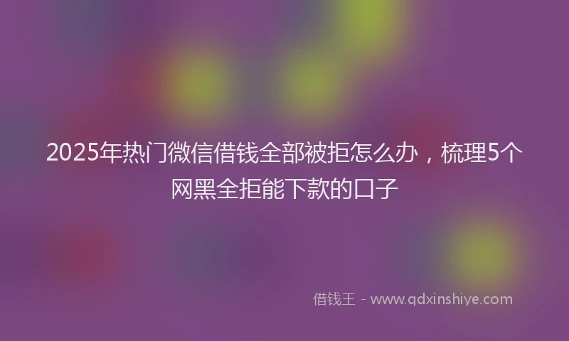 2025年热门微信借钱全部被拒怎么办，梳理5个网黑全拒能下款的口子
