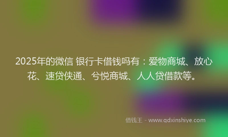 2025年的微信 银行卡借钱吗有：爱物商城、放心花、速贷侠通、兮悦商城、人人贷借款等。
