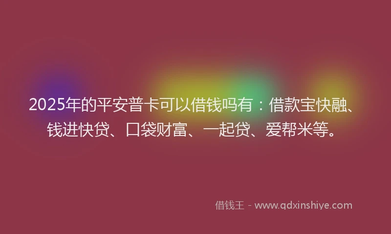 2025年的平安普卡可以借钱吗有：借款宝快融、钱进快贷、口袋财富、一起贷、爱帮米等。