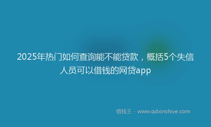2025年热门如何查询能不能贷款，概括5个失信人员可以借钱的网贷app