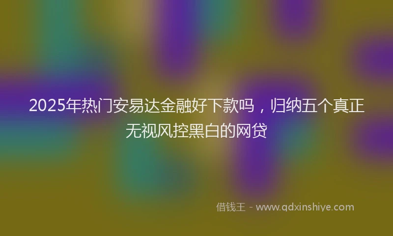 2025年热门安易达金融好下款吗，归纳五个真正无视风控黑白的网贷