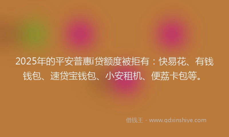 2025年的平安普惠i贷额度被拒有：快易花、有钱钱包、速贷宝钱包、小安租机、便荔卡包等。