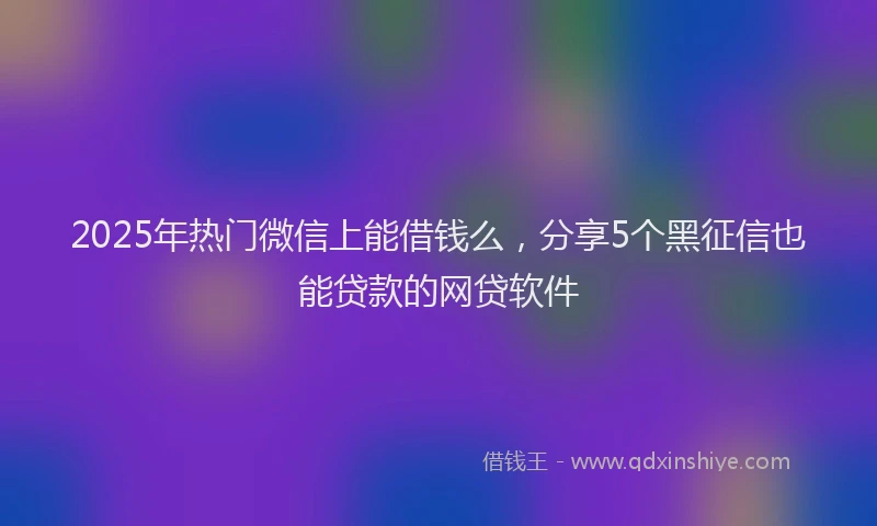 2025年热门微信上能借钱么，分享5个黑征信也能贷款的网贷软件