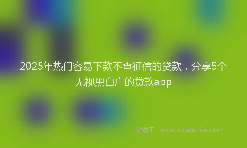 2025年热门容易下款不查征信的贷款，分享5个无视黑白户的贷款app