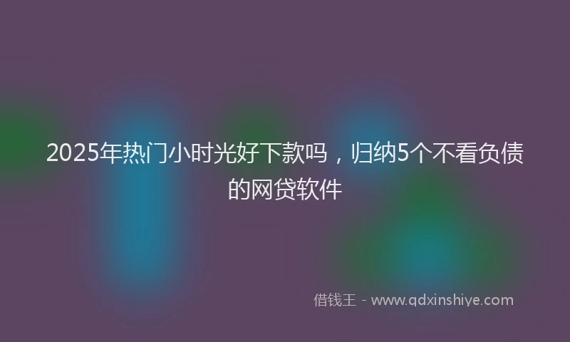 2025年热门小时光好下款吗，归纳5个不看负债的网贷软件