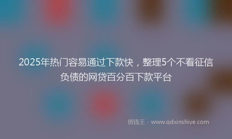 2025年热门容易通过下款快，整理5个不看征信负债的网贷百分百下款平台
