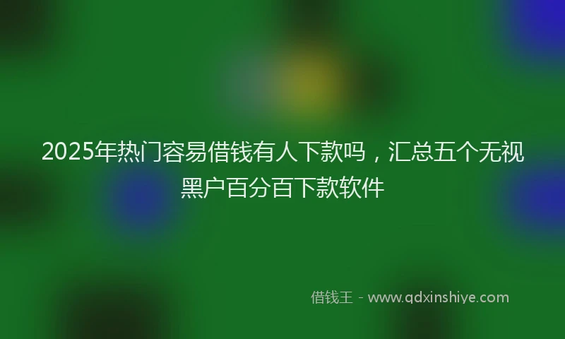 2025年热门容易借钱有人下款吗，汇总五个无视黑户百分百下款软件