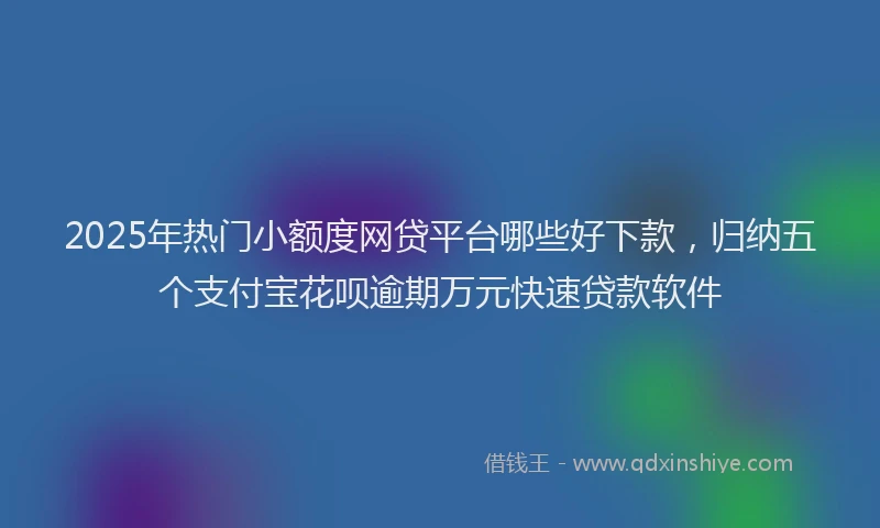 2025年热门小额度网贷平台哪些好下款，归纳五个支付宝花呗逾期万元快速贷款软件
