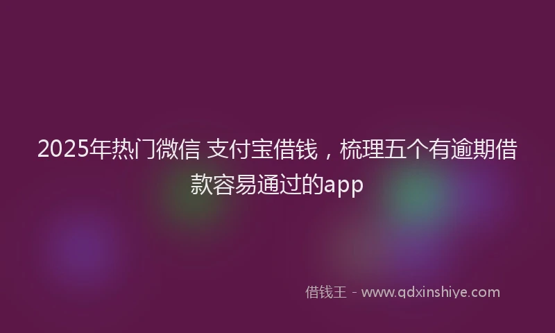 2025年热门微信 支付宝借钱，梳理五个有逾期借款容易通过的app