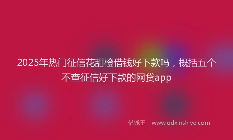 2025年热门征信花甜橙借钱好下款吗，概括五个不查征信好下款的网贷app