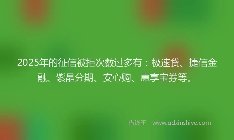 2025年的征信被拒次数过多有：极速贷、捷信金融、紫晶分期、安心购、惠享宝券等。
