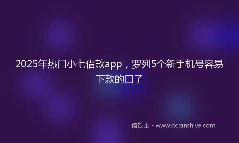 2025年热门小七借款app，罗列5个新手机号容易下款的口子