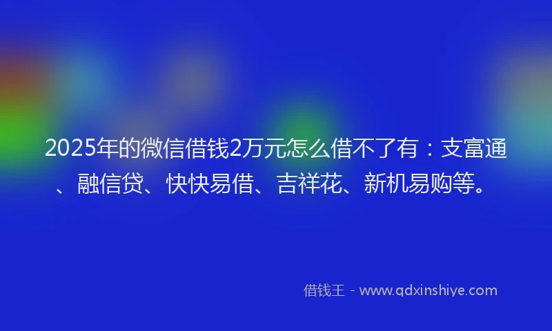 2025年的微信借钱2万元怎么借不了有：支富通、融信贷、快快易借、吉祥花、新机易购等。