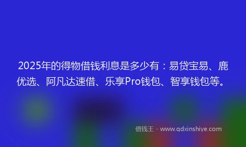 2025年的得物借钱利息是多少有：易贷宝易、鹿优选、阿凡达速借、乐享Pro钱包、智享钱包等。