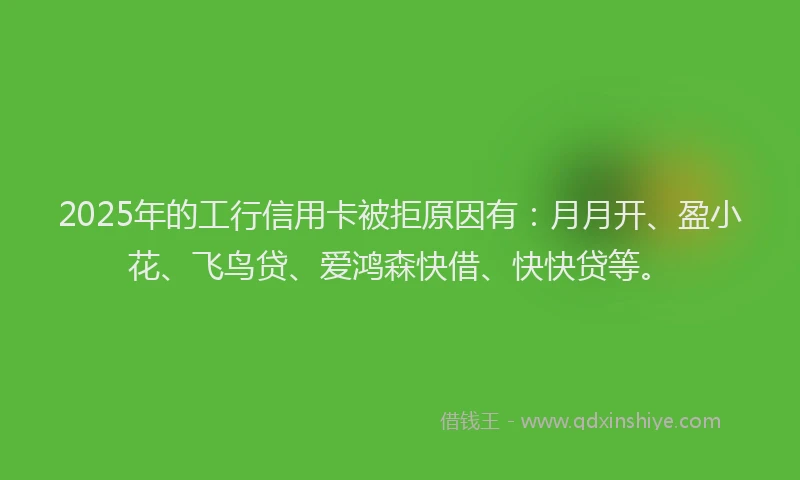 2025年的工行信用卡被拒原因有：月月开、盈小花、飞鸟贷、爱鸿森快借、快快贷等。