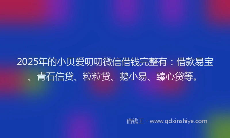 2025年的小贝爱叨叨微信借钱完整有：借款易宝、青石信贷、粒粒贷、鹅小易、臻心贷等。