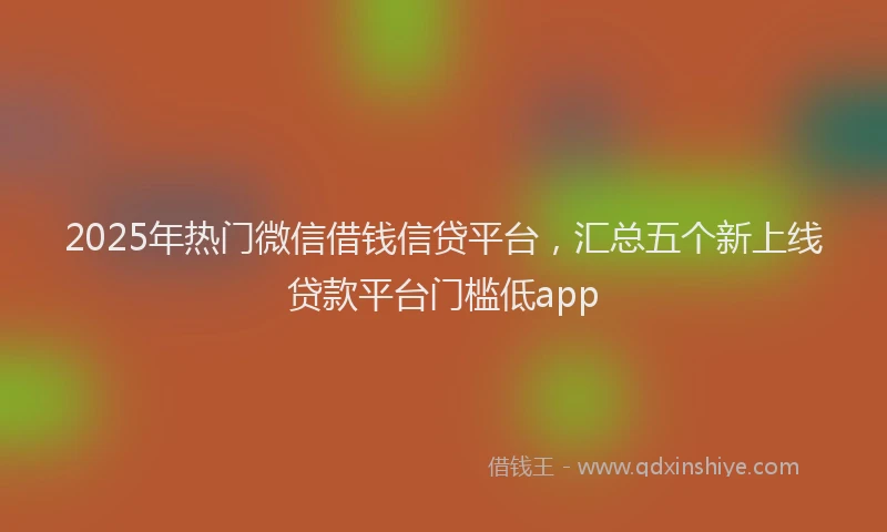 2025年热门微信借钱信贷平台，汇总五个新上线贷款平台门槛低app