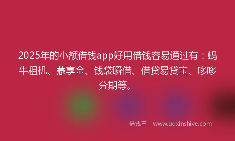 2025年的小额借钱app好用借钱容易通过有：蜗牛租机、蒙享金、钱袋瞬借、借贷易贷宝、哆哆分期等。