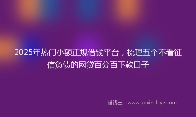 2025年热门小额正规借钱平台，梳理五个不看征信负债的网贷百分百下款口子
