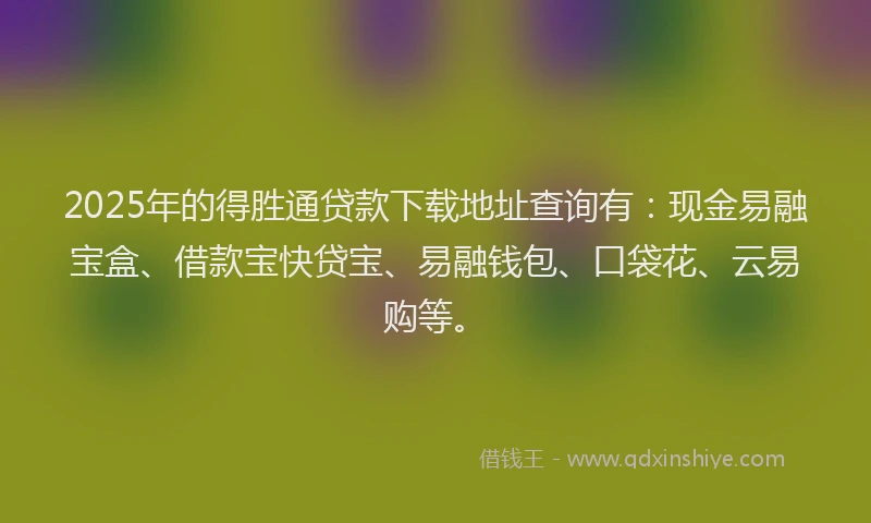 2025年的得胜通贷款下载地址查询有：现金易融宝盒、借款宝快贷宝、易融钱包、口袋花、云易购等。