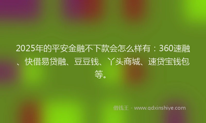 2025年的平安金融不下款会怎么样有：360速融、快借易贷融、豆豆钱、丫头商城、速贷宝钱包等。