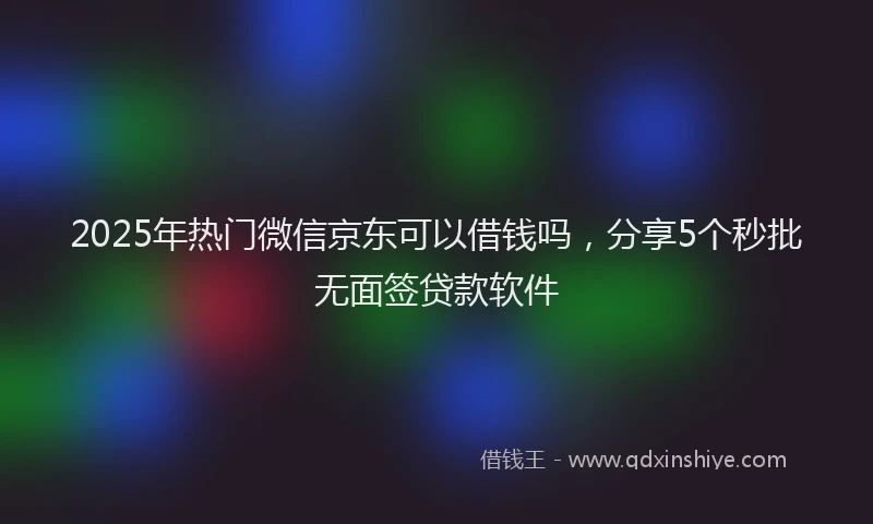 2025年热门微信京东可以借钱吗，分享5个秒批无面签贷款软件