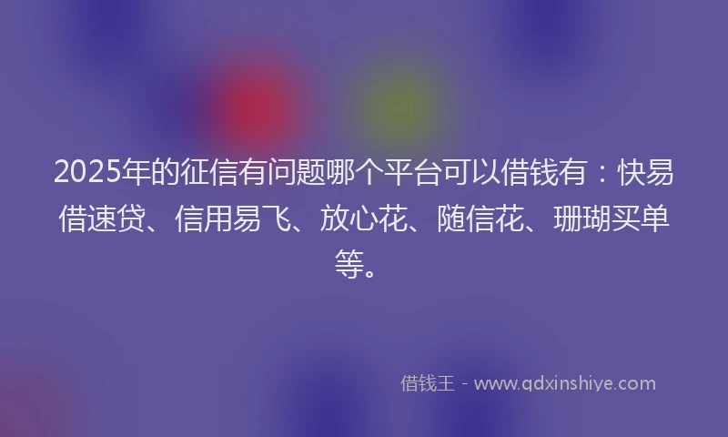 2025年的征信有问题哪个平台可以借钱有：快易借速贷、信用易飞、放心花、随信花、珊瑚买单等。