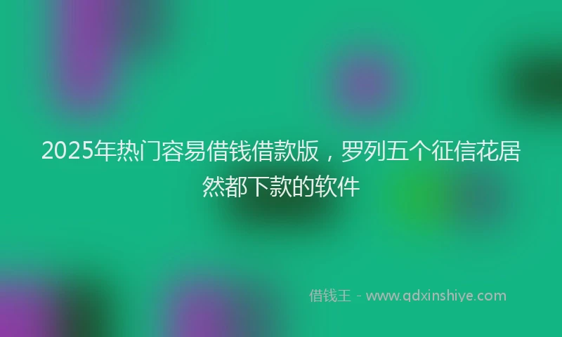 2025年热门容易借钱借款版，罗列五个征信花居然都下款的软件