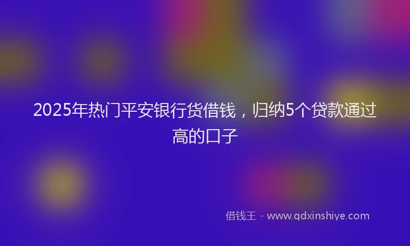 2025年热门平安银行货借钱，归纳5个贷款通过高的口子