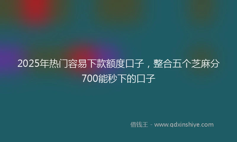 2025年热门容易下款额度口子，整合五个芝麻分700能秒下的口子