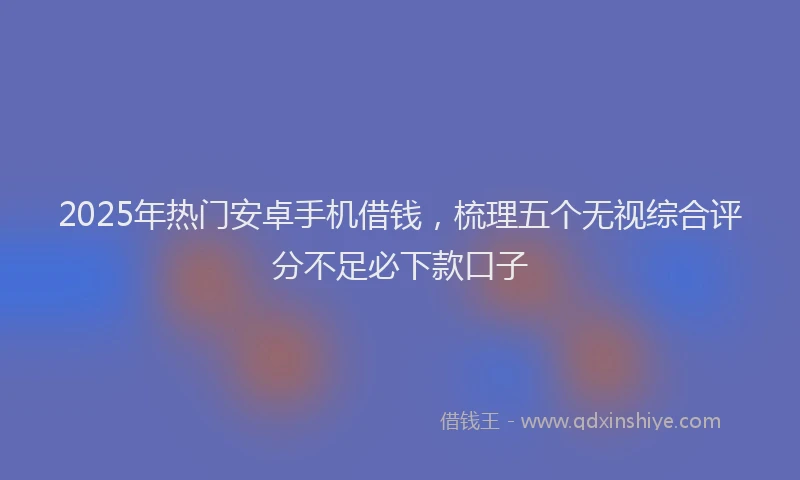 2025年热门安卓手机借钱，梳理五个无视综合评分不足必下款口子