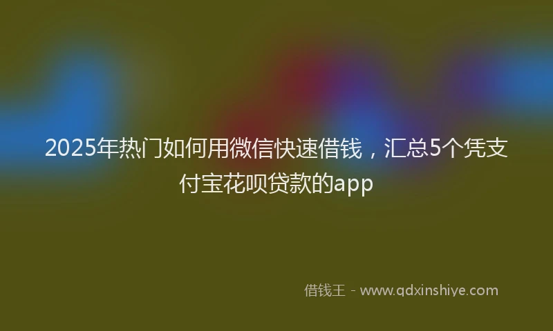 2025年热门如何用微信快速借钱，汇总5个凭支付宝花呗贷款的app