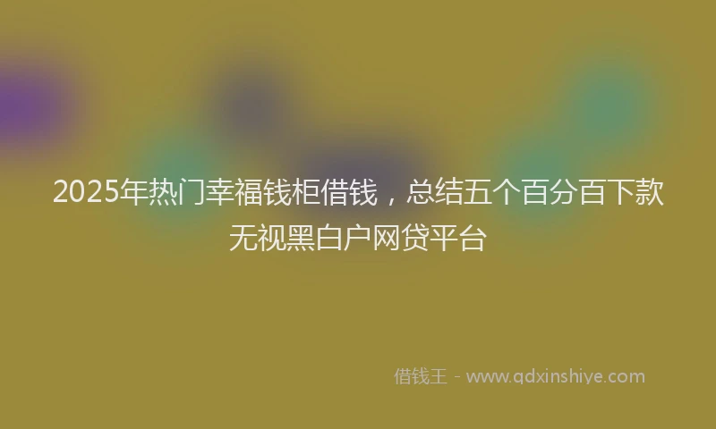 2025年热门幸福钱柜借钱，总结五个百分百下款无视黑白户网贷平台