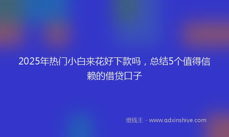2025年热门小白来花好下款吗，总结5个值得信赖的借贷口子