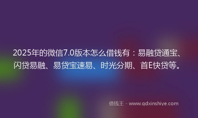 2025年的微信7.0版本怎么借钱有：易融贷通宝、闪贷易融、易贷宝速易、时光分期、首E快贷等。