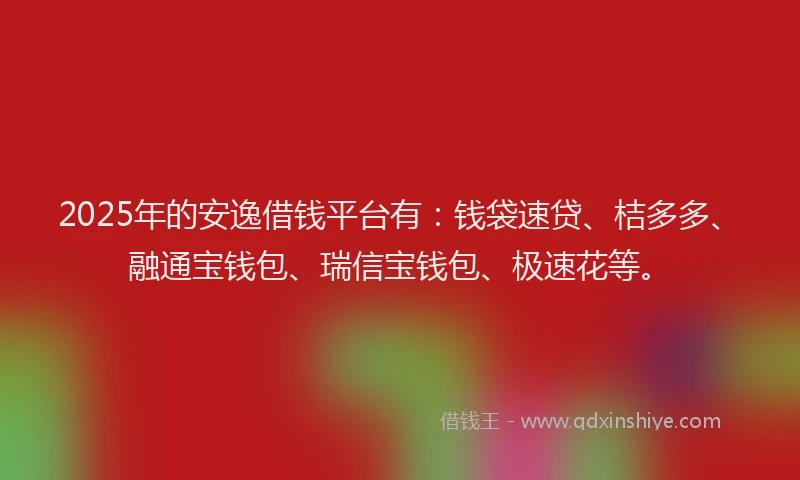 2025年的安逸借钱平台有：钱袋速贷、桔多多、融通宝钱包、瑞信宝钱包、极速花等。