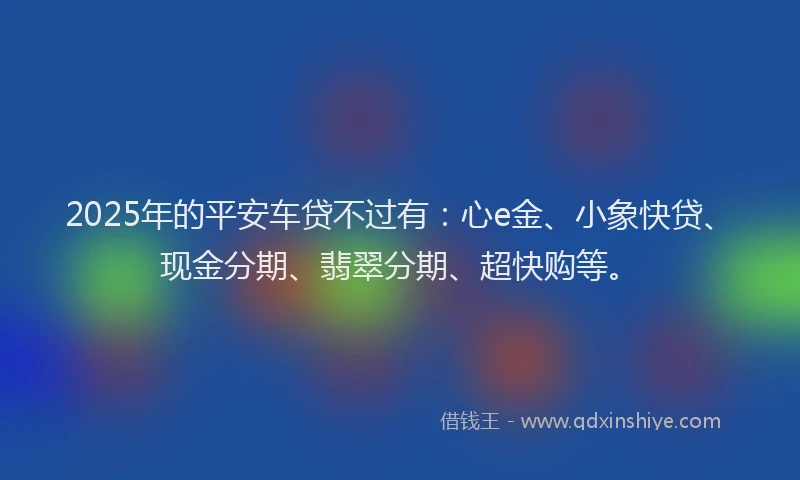2025年的平安车贷不过有：心e金、小象快贷、现金分期、翡翠分期、超快购等。