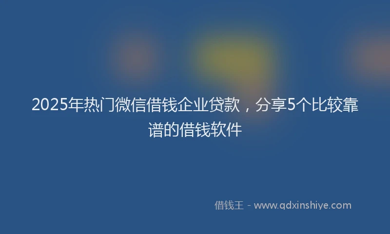 2025年热门微信借钱企业贷款，分享5个比较靠谱的借钱软件