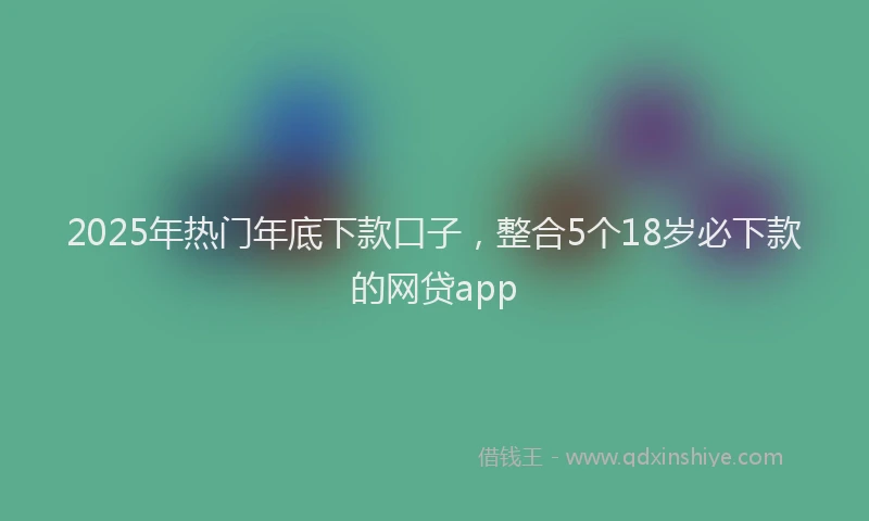 2025年热门年底下款口子，整合5个18岁必下款的网贷app