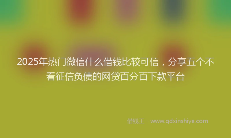 2025年热门微信什么借钱比较可信，分享五个不看征信负债的网贷百分百下款平台