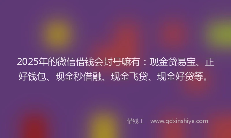 2025年的微信借钱会封号嘛有：现金贷易宝、正好钱包、现金秒借融、现金飞贷、现金好贷等。