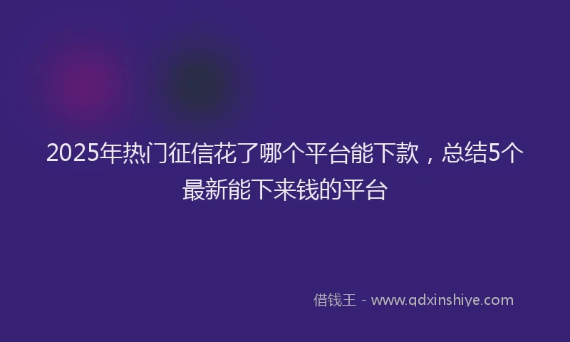 2025年热门征信花了哪个平台能下款，总结5个最新能下来钱的平台